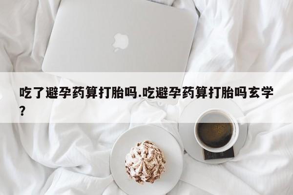 堕胎药药店购买微信联系方式吃了避孕药算打胎吗.吃避孕药算打胎吗玄学？