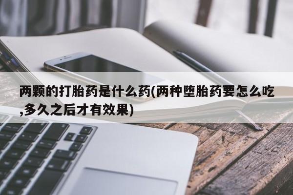 堕胎药药店购买微信联系方式两颗的打胎药是什么药(两种堕胎药要怎么吃,多久之后才有效果)