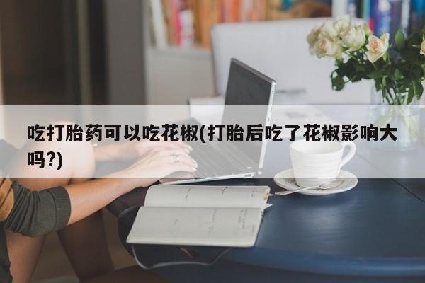 堕胎药药店购买微信联系方式吃打胎药可以吃花椒(打胎后吃了花椒影响大吗?)