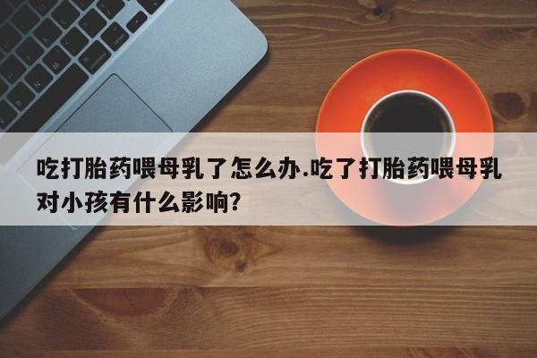 堕胎药药店购买微信联系方式吃打胎药喂母乳了怎么办.吃了打胎药喂母乳对小孩有什么影响？