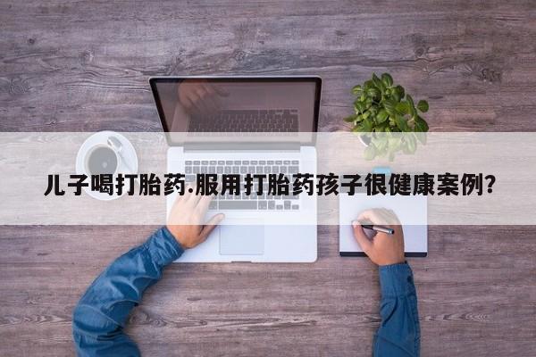 堕胎药药店购买微信联系方式儿子喝打胎药.服用打胎药孩子很健康案例？