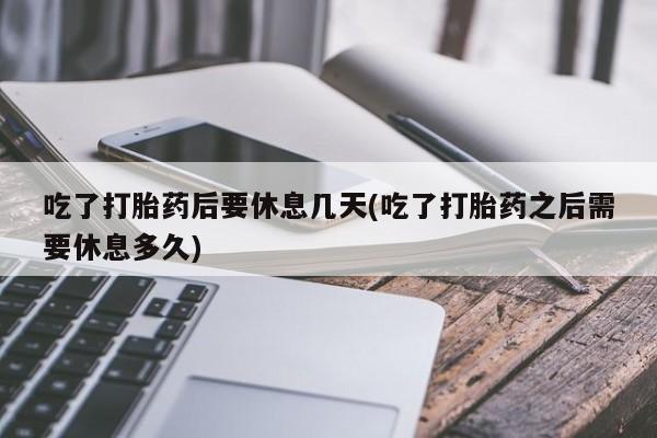 堕胎药药店购买微信联系方式吃了打胎药后要休息几天(吃了打胎药之后需要休息多久)