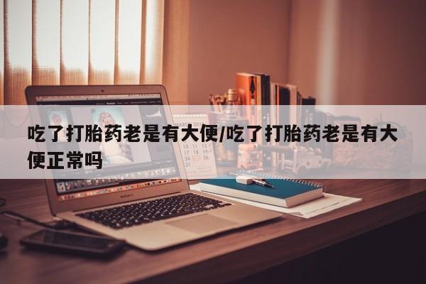 堕胎药药店购买微信联系方式吃了打胎药老是有大便/吃了打胎药老是有大便正常吗