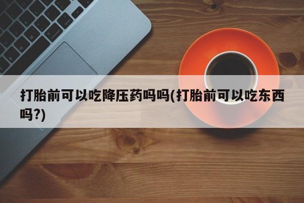 堕胎药药店购买微信联系方式打胎前可以吃降压药吗吗(打胎前可以吃东西吗?)