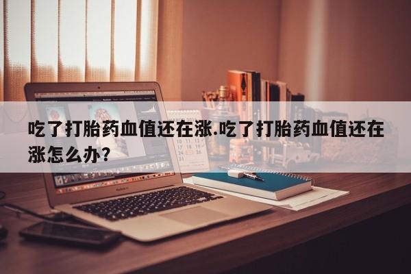 堕胎药药店购买微信联系方式吃了打胎药血值还在涨.吃了打胎药血值还在涨怎么办？