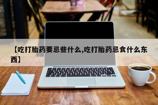 堕胎药药店购买微信联系方式【吃打胎药要忌些什么,吃打胎药忌食什么东西】