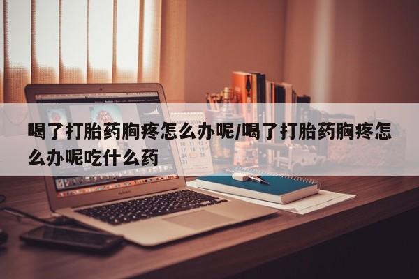 堕胎药药店购买微信联系方式喝了打胎药胸疼怎么办呢/喝了打胎药胸疼怎么办呢吃什么药