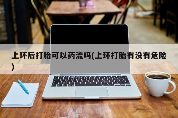 堕胎药药店购买微信联系方式上环后打胎可以药流吗(上环打胎有没有危险)