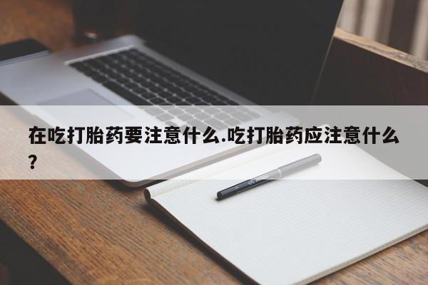 堕胎药药店购买微信联系方式在吃打胎药要注意什么.吃打胎药应注意什么？