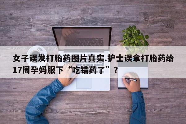 堕胎药药店购买微信联系方式女子误发打胎药图片真实.护士误拿打胎药给17周孕妈服下“吃错药了”？