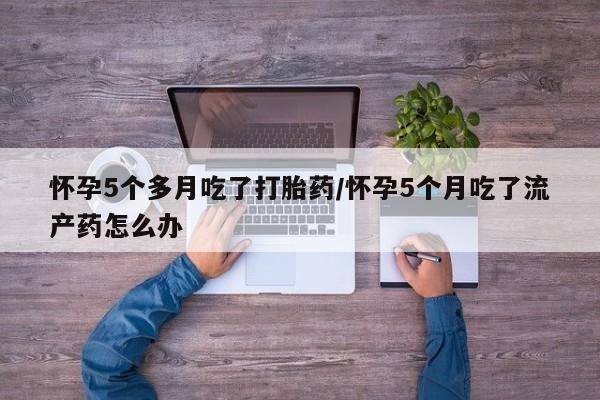 堕胎药药店购买微信联系方式怀孕5个多月吃了打胎药/怀孕5个月吃了流产药怎么办