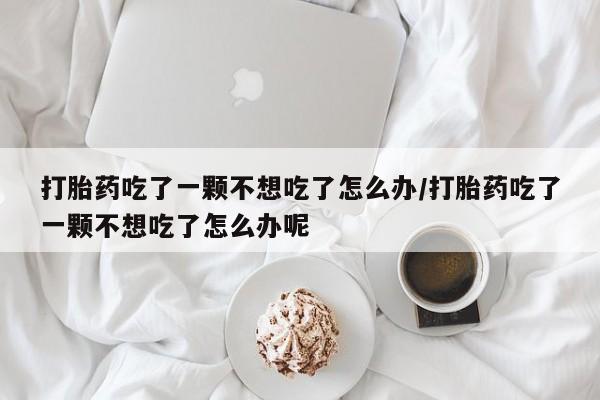 堕胎药药店购买微信联系方式打胎药吃了一颗不想吃了怎么办/打胎药吃了一颗不想吃了怎么办呢