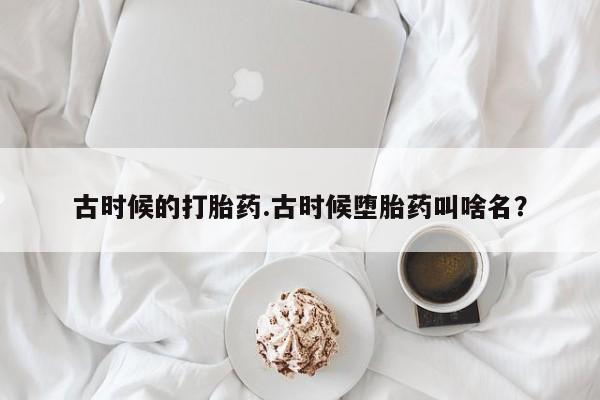 堕胎药药店购买微信联系方式古时候的打胎药.古时候堕胎药叫啥名？