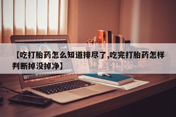 堕胎药药店购买微信联系方式【吃打胎药怎么知道排尽了,吃完打胎药怎样判断掉没掉净】