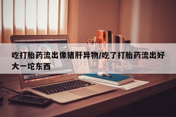 堕胎药药店购买微信联系方式吃打胎药流出像猪肝异物/吃了打胎药流出好大一坨东西