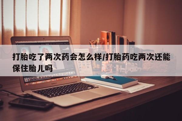 堕胎药药店购买微信联系方式打胎吃了两次药会怎么样/打胎药吃两次还能保住胎儿吗