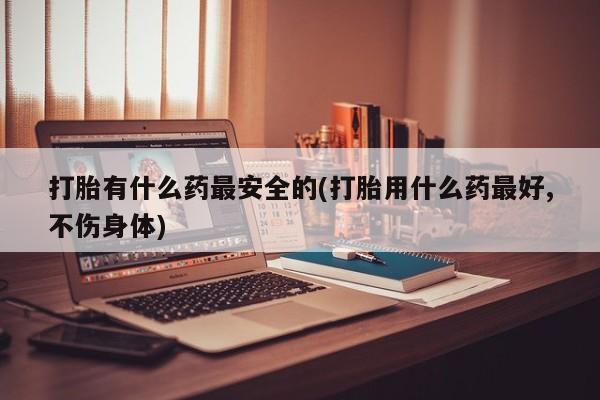 堕胎药药店购买微信联系方式打胎有什么药最安全的(打胎用什么药最好,不伤身体)