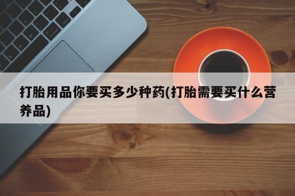 堕胎药药店购买微信联系方式打胎用品你要买多少种药(打胎需要买什么营养品)