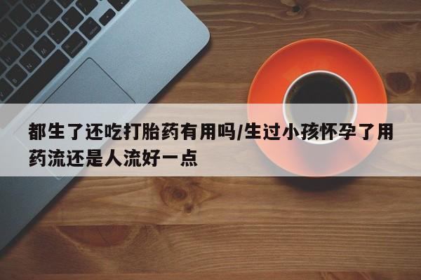 堕胎药药店购买微信联系方式都生了还吃打胎药有用吗/生过小孩怀孕了用药流还是人流好一点