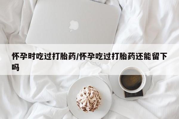 堕胎药药店购买微信联系方式怀孕时吃过打胎药/怀孕吃过打胎药还能留下吗