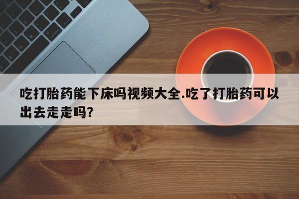 堕胎药药店购买微信联系方式吃打胎药能下床吗视频大全.吃了打胎药可以出去走走吗？