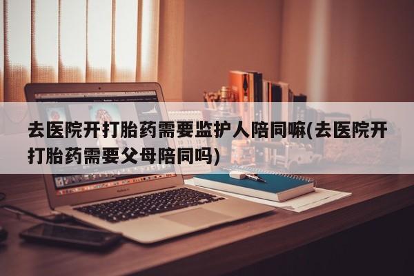 堕胎药药店购买微信联系方式去医院开打胎药需要监护人陪同嘛(去医院开打胎药需要父母陪同吗)