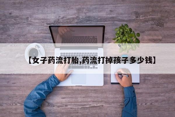 堕胎药药店购买微信联系方式【女子药流打胎,药流打掉孩子多少钱】
