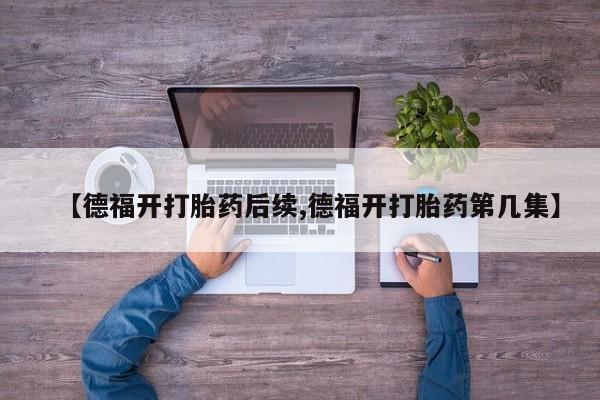 堕胎药药店购买微信联系方式【德福开打胎药后续,德福开打胎药第几集】