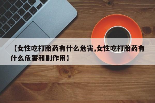 堕胎药药店购买微信联系方式【女性吃打胎药有什么危害,女性吃打胎药有什么危害和副作用】