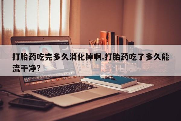 堕胎药药店购买微信联系方式打胎药吃完多久消化掉啊.打胎药吃了多久能流干净？