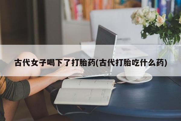 堕胎药药店购买微信联系方式古代女子喝下了打胎药(古代打胎吃什么药)