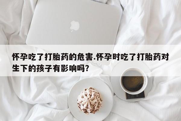 堕胎药药店购买微信联系方式怀孕吃了打胎药的危害.怀孕时吃了打胎药对生下的孩子有影响吗?