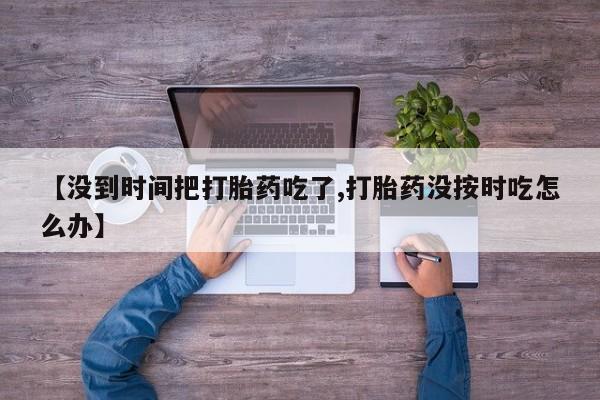 堕胎药药店购买微信联系方式【没到时间把打胎药吃了,打胎药没按时吃怎么办】