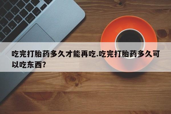 堕胎药药店购买微信联系方式吃完打胎药多久才能再吃.吃完打胎药多久可以吃东西？