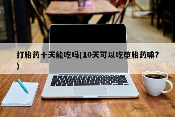 堕胎药药店购买微信联系方式打胎药十天能吃吗(10天可以吃堕胎药嘛?)
