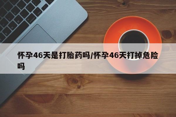 堕胎药药店购买微信联系方式怀孕46天是打胎药吗/怀孕46天打掉危险吗