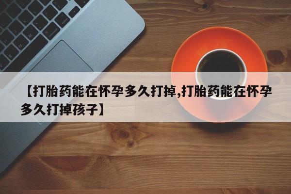堕胎药药店购买微信联系方式【打胎药能在怀孕多久打掉,打胎药能在怀孕多久打掉孩子】