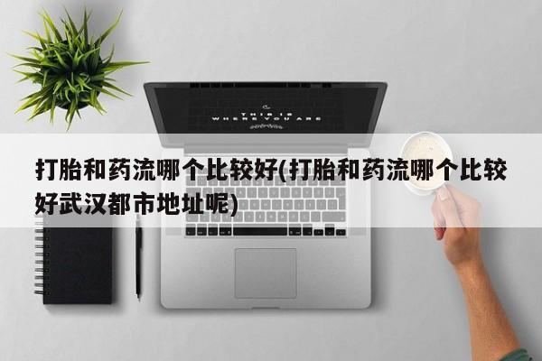 堕胎药药店购买微信联系方式打胎和药流哪个比较好(打胎和药流哪个比较好武汉都市地址呢)