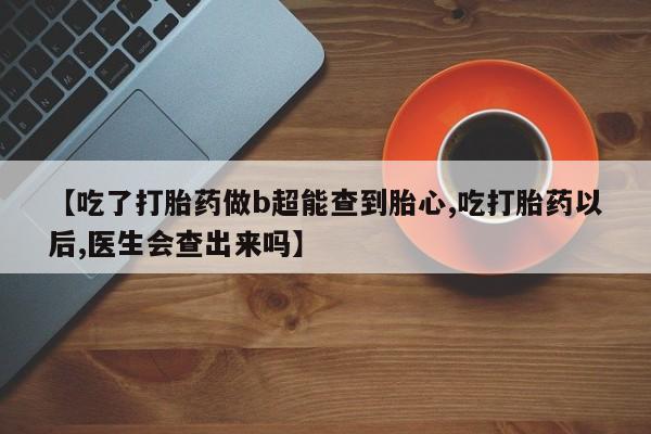 堕胎药药店购买微信联系方式【吃了打胎药做b超能查到胎心,吃打胎药以后,医生会查出来吗】