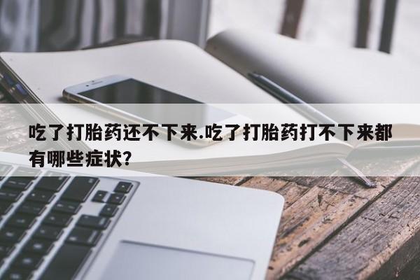 堕胎药药店购买微信联系方式吃了打胎药还不下来.吃了打胎药打不下来都有哪些症状？