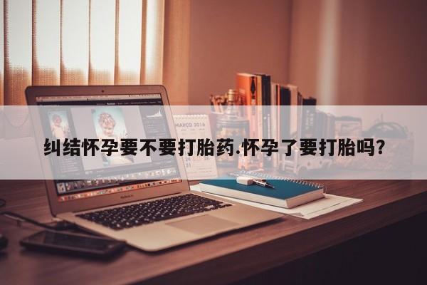堕胎药药店购买微信联系方式纠结怀孕要不要打胎药.怀孕了要打胎吗？