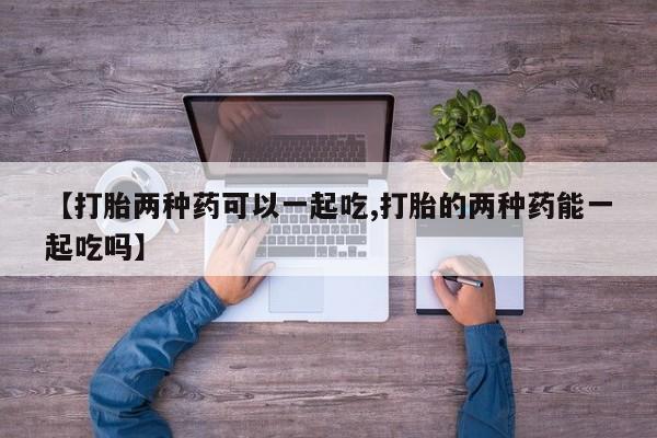 堕胎药药店购买微信联系方式【打胎两种药可以一起吃,打胎的两种药能一起吃吗】