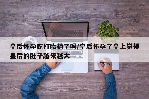 堕胎药药店购买微信联系方式皇后怀孕吃打胎药了吗/皇后怀孕了皇上觉得皇后的肚子越来越大