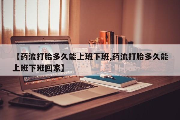 堕胎药药店购买微信联系方式【药流打胎多久能上班下班,药流打胎多久能上班下班回家】