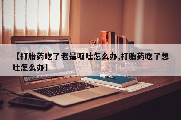 堕胎药药店购买微信联系方式【打胎药吃了老是呕吐怎么办,打胎药吃了想吐怎么办】