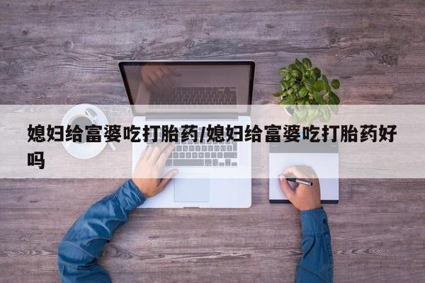 堕胎药药店购买微信联系方式媳妇给富婆吃打胎药/媳妇给富婆吃打胎药好吗