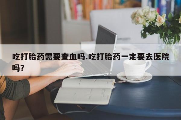 堕胎药药店购买微信联系方式吃打胎药需要查血吗.吃打胎药一定要去医院吗？