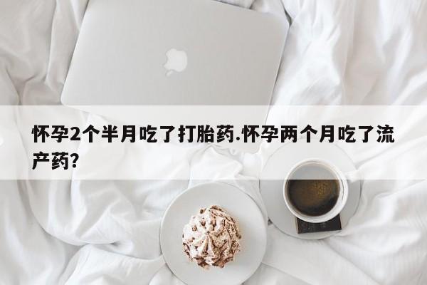 堕胎药药店购买微信联系方式怀孕2个半月吃了打胎药.怀孕两个月吃了流产药？