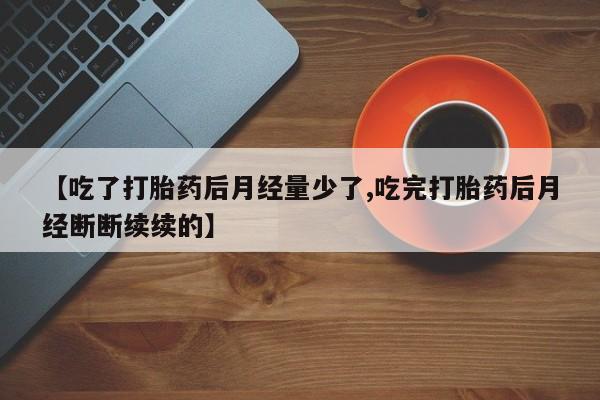 堕胎药药店购买微信联系方式【吃了打胎药后月经量少了,吃完打胎药后月经断断续续的】
