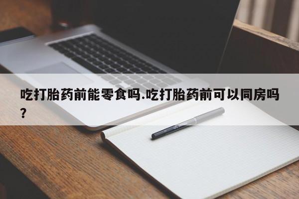 堕胎药药店购买微信联系方式吃打胎药前能零食吗.吃打胎药前可以同房吗？